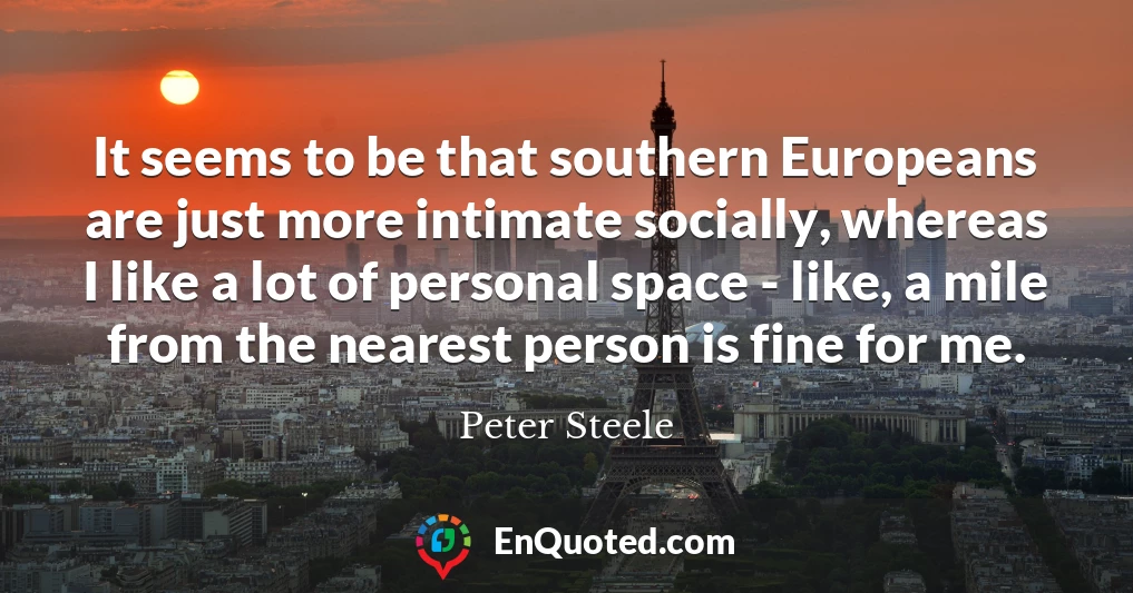 It seems to be that southern Europeans are just more intimate socially, whereas I like a lot of personal space - like, a mile from the nearest person is fine for me.