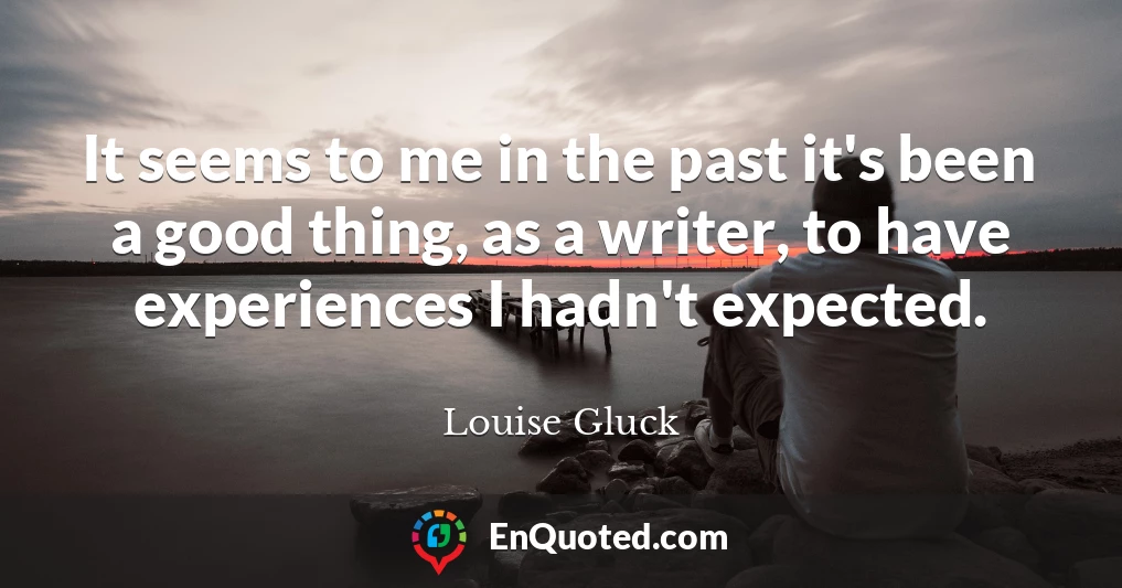 It seems to me in the past it's been a good thing, as a writer, to have experiences I hadn't expected.