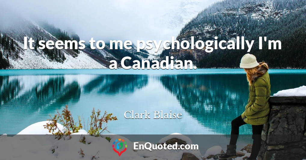It seems to me psychologically I'm a Canadian.