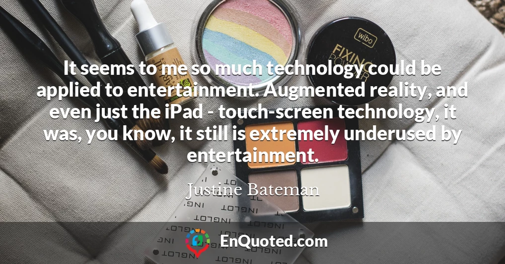 It seems to me so much technology could be applied to entertainment. Augmented reality, and even just the iPad - touch-screen technology, it was, you know, it still is extremely underused by entertainment.