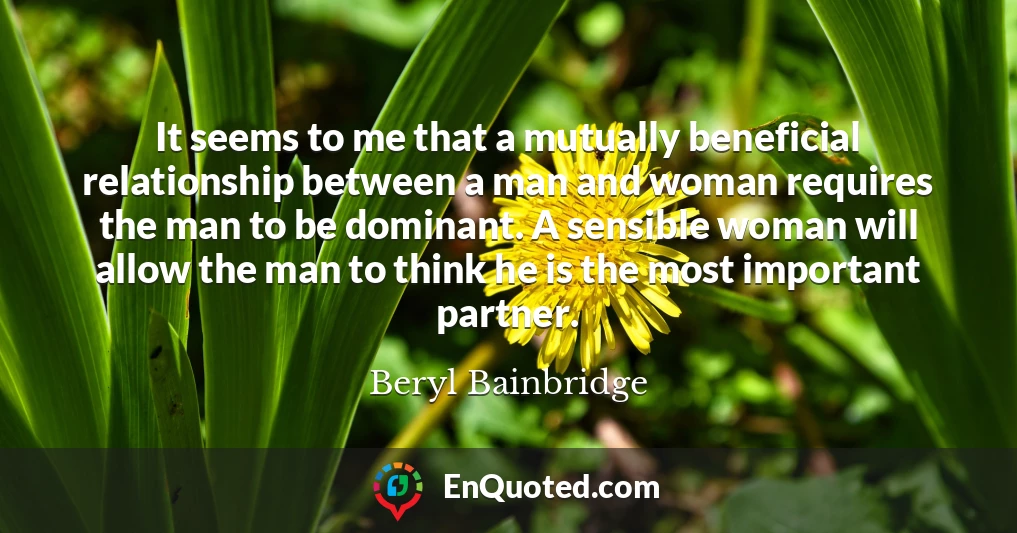 It seems to me that a mutually beneficial relationship between a man and woman requires the man to be dominant. A sensible woman will allow the man to think he is the most important partner.