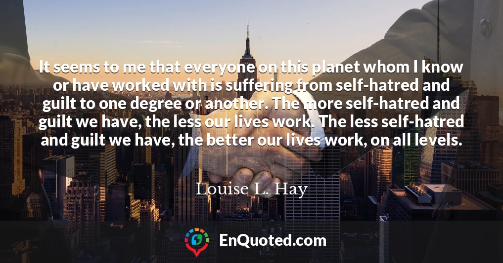 It seems to me that everyone on this planet whom I know or have worked with is suffering from self-hatred and guilt to one degree or another. The more self-hatred and guilt we have, the less our lives work. The less self-hatred and guilt we have, the better our lives work, on all levels.