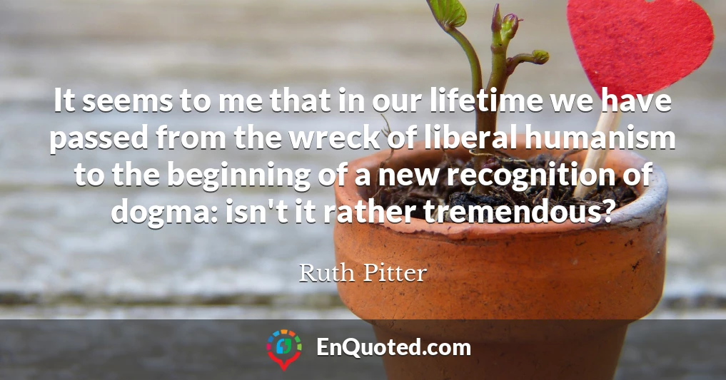 It seems to me that in our lifetime we have passed from the wreck of liberal humanism to the beginning of a new recognition of dogma: isn't it rather tremendous?