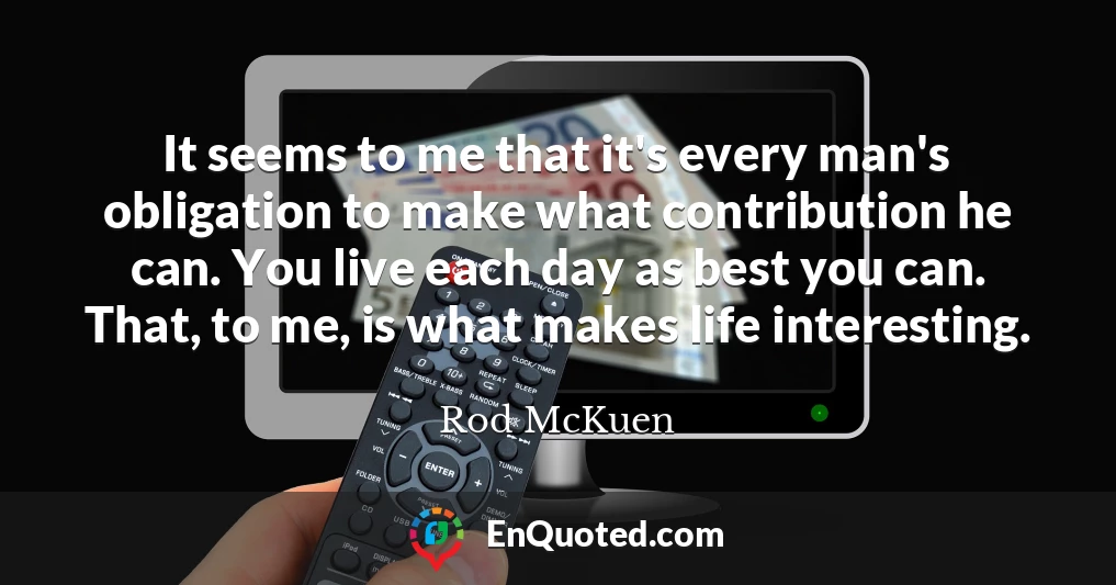 It seems to me that it's every man's obligation to make what contribution he can. You live each day as best you can. That, to me, is what makes life interesting.