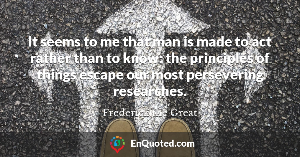 It seems to me that man is made to act rather than to know: the principles of things escape our most persevering researches.