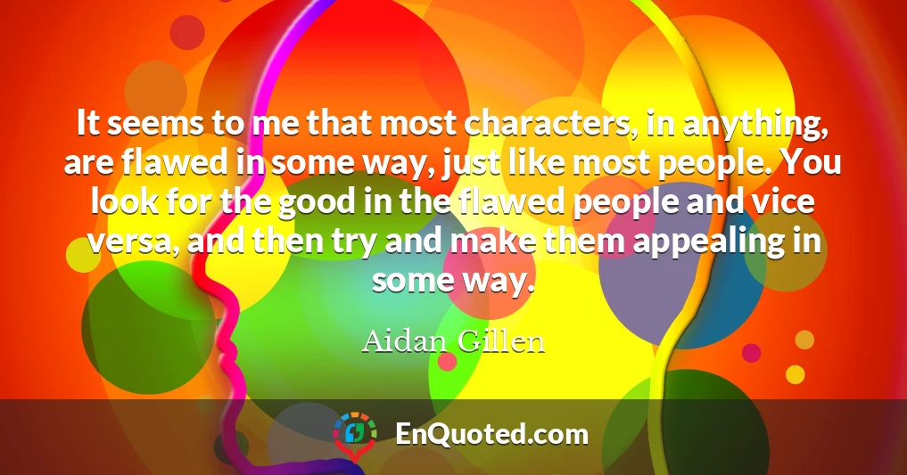It seems to me that most characters, in anything, are flawed in some way, just like most people. You look for the good in the flawed people and vice versa, and then try and make them appealing in some way.