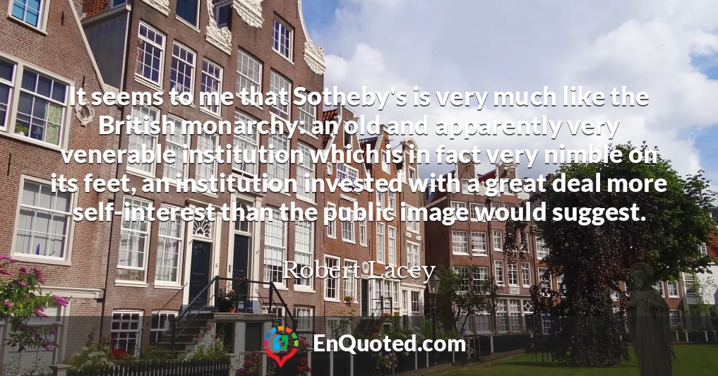 It seems to me that Sotheby's is very much like the British monarchy: an old and apparently very venerable institution which is in fact very nimble on its feet, an institution invested with a great deal more self-interest than the public image would suggest.