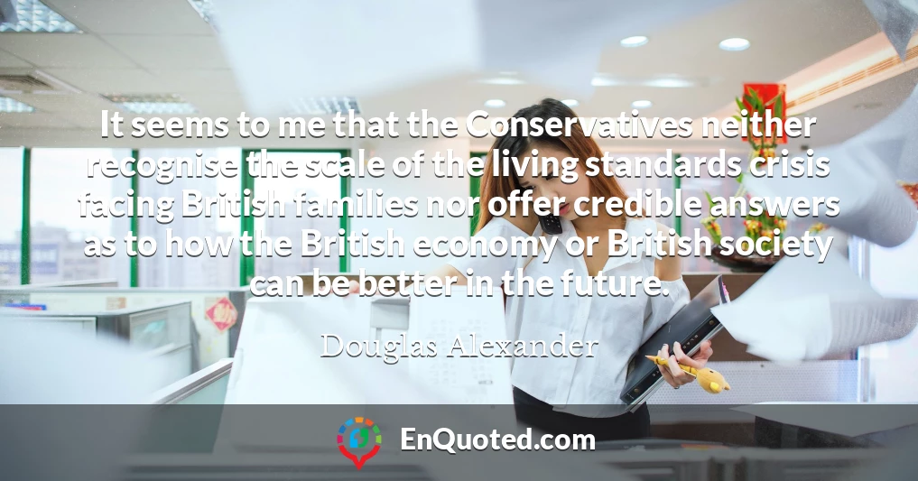 It seems to me that the Conservatives neither recognise the scale of the living standards crisis facing British families nor offer credible answers as to how the British economy or British society can be better in the future.