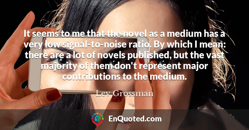 It seems to me that the novel as a medium has a very low signal-to-noise ratio. By which I mean: there are a lot of novels published, but the vast majority of them don't represent major contributions to the medium.