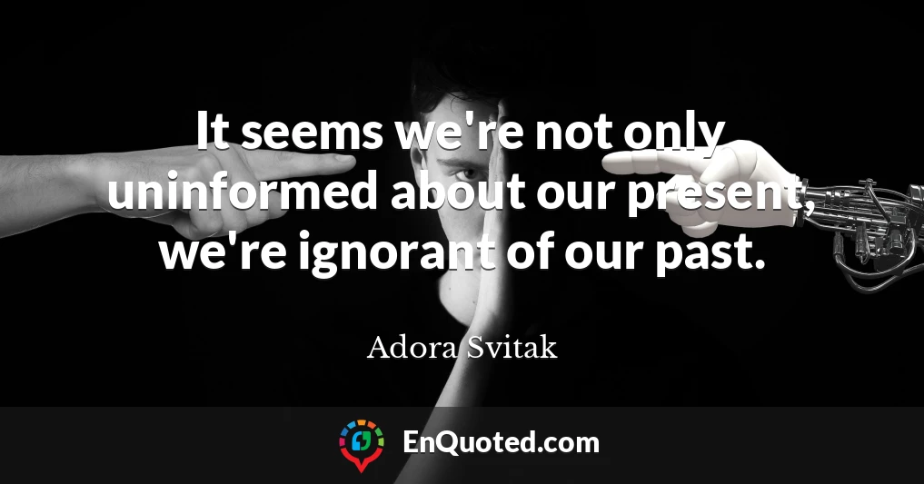 It seems we're not only uninformed about our present, we're ignorant of our past.