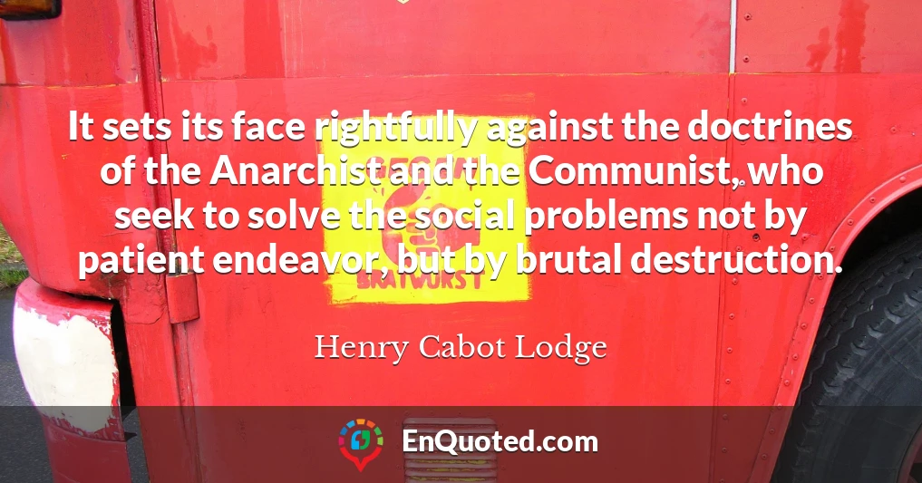 It sets its face rightfully against the doctrines of the Anarchist and the Communist, who seek to solve the social problems not by patient endeavor, but by brutal destruction.