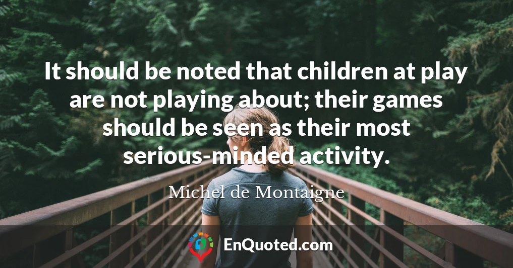 It should be noted that children at play are not playing about; their games should be seen as their most serious-minded activity.