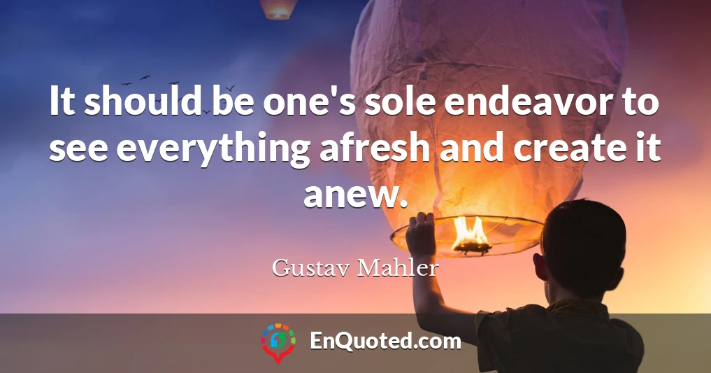 It should be one's sole endeavor to see everything afresh and create it anew.