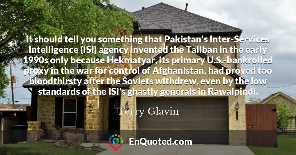 It should tell you something that Pakistan's Inter-Services Intelligence (ISI) agency invented the Taliban in the early 1990s only because Hekmatyar, its primary U.S.-bankrolled proxy in the war for control of Afghanistan, had proved too bloodthirsty after the Soviets withdrew, even by the low standards of the ISI's ghastly generals in Rawalpindi.