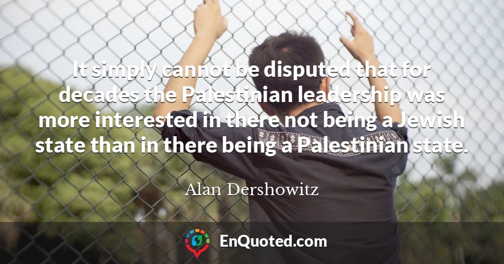 It simply cannot be disputed that for decades the Palestinian leadership was more interested in there not being a Jewish state than in there being a Palestinian state.