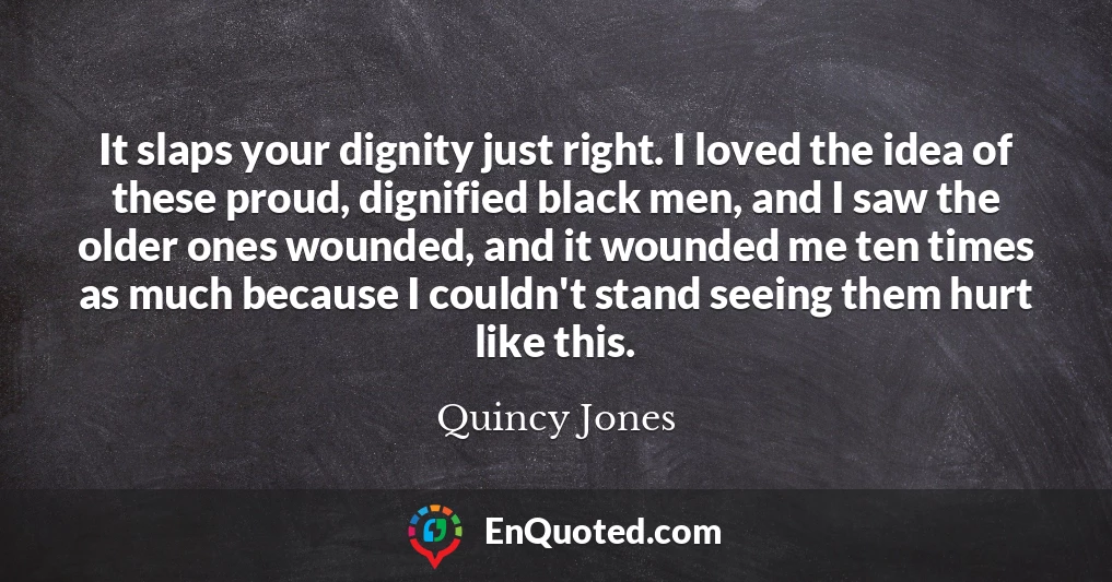 It slaps your dignity just right. I loved the idea of these proud, dignified black men, and I saw the older ones wounded, and it wounded me ten times as much because I couldn't stand seeing them hurt like this.