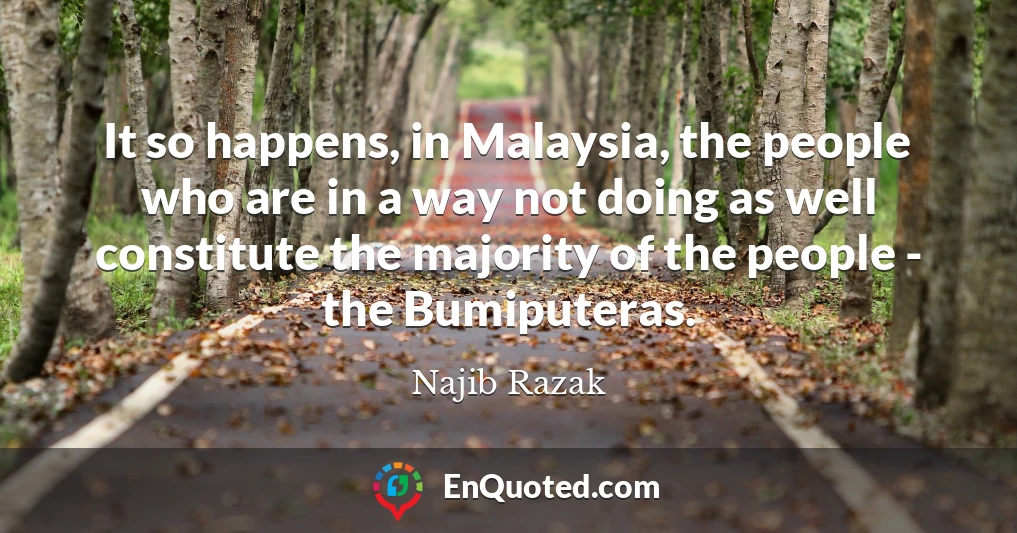 It so happens, in Malaysia, the people who are in a way not doing as well constitute the majority of the people - the Bumiputeras.