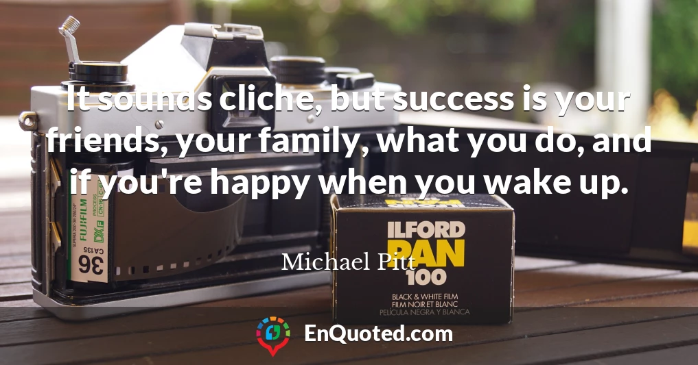 It sounds cliche, but success is your friends, your family, what you do, and if you're happy when you wake up.