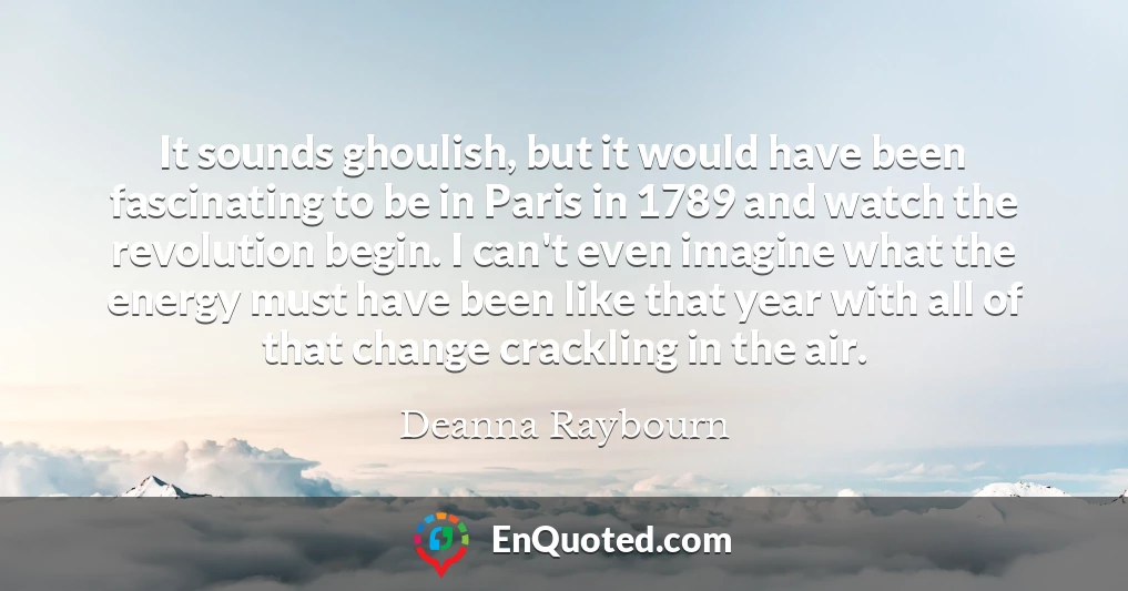 It sounds ghoulish, but it would have been fascinating to be in Paris in 1789 and watch the revolution begin. I can't even imagine what the energy must have been like that year with all of that change crackling in the air.