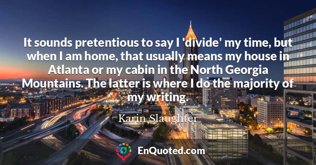 It sounds pretentious to say I 'divide' my time, but when I am home, that usually means my house in Atlanta or my cabin in the North Georgia Mountains. The latter is where I do the majority of my writing.