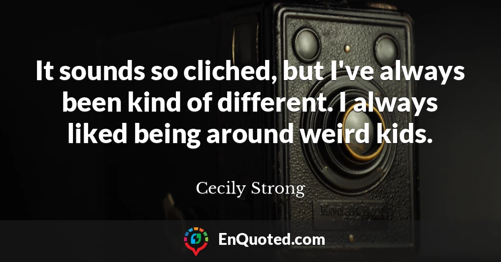 It sounds so cliched, but I've always been kind of different. I always liked being around weird kids.