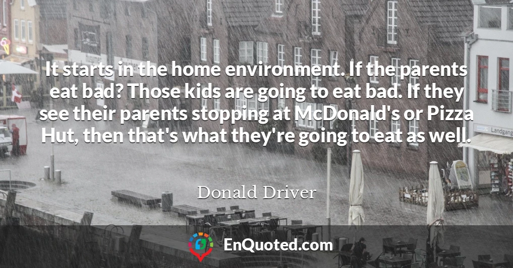 It starts in the home environment. If the parents eat bad? Those kids are going to eat bad. If they see their parents stopping at McDonald's or Pizza Hut, then that's what they're going to eat as well.