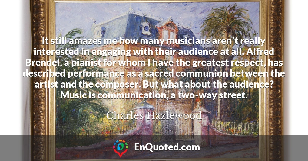 It still amazes me how many musicians aren't really interested in engaging with their audience at all. Alfred Brendel, a pianist for whom I have the greatest respect, has described performance as a sacred communion between the artist and the composer. But what about the audience? Music is communication, a two-way street.