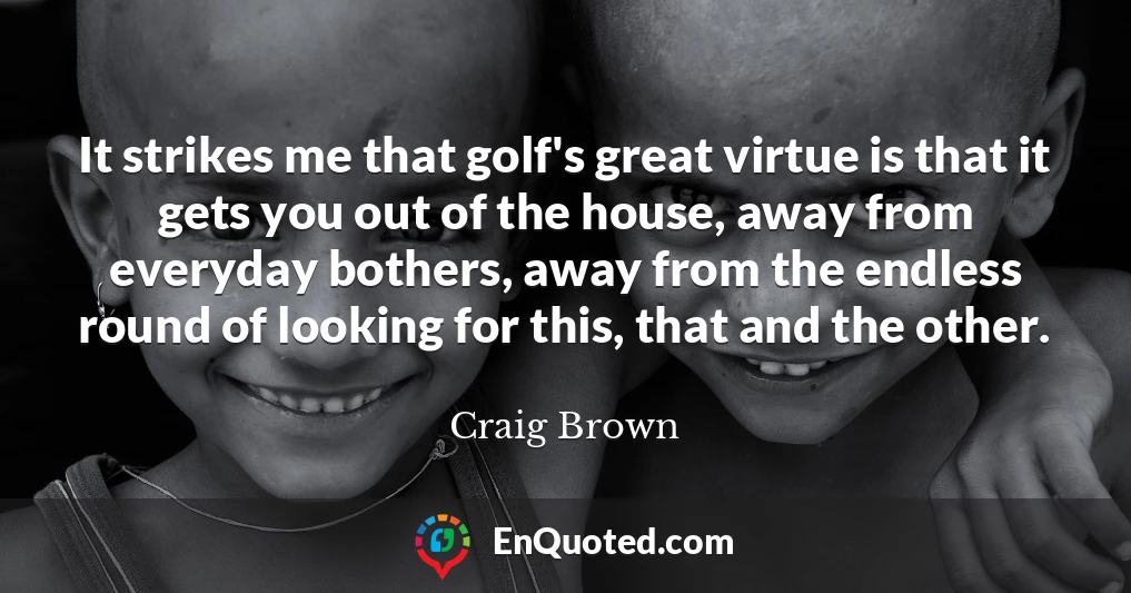 It strikes me that golf's great virtue is that it gets you out of the house, away from everyday bothers, away from the endless round of looking for this, that and the other.