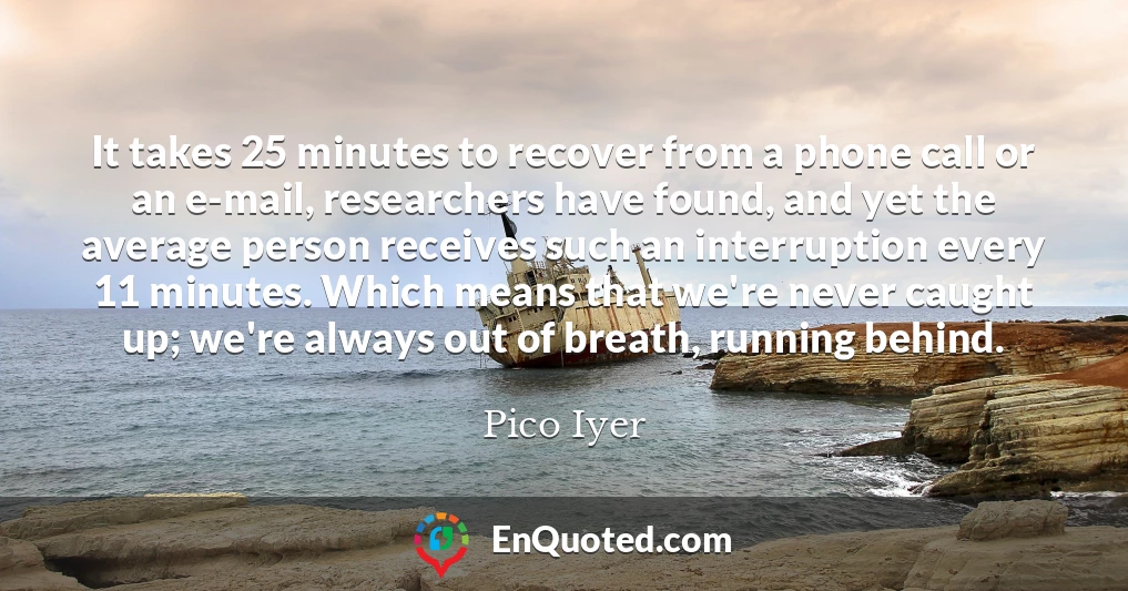 It takes 25 minutes to recover from a phone call or an e-mail, researchers have found, and yet the average person receives such an interruption every 11 minutes. Which means that we're never caught up; we're always out of breath, running behind.
