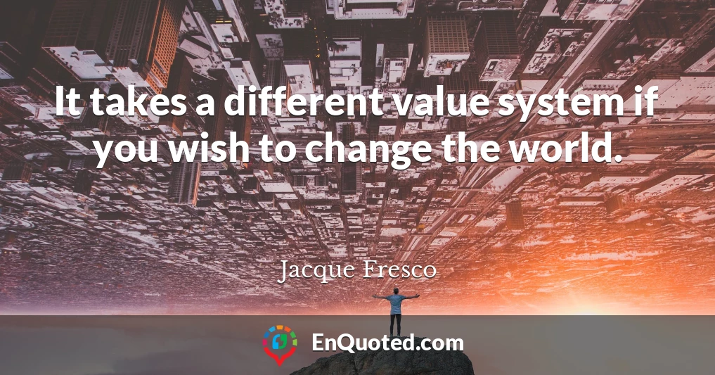 It takes a different value system if you wish to change the world.