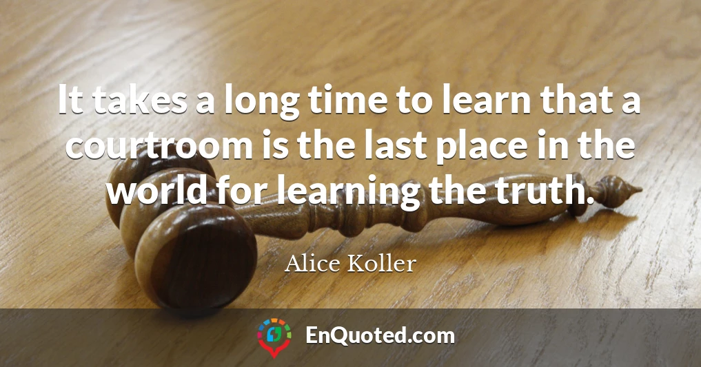 It takes a long time to learn that a courtroom is the last place in the world for learning the truth.