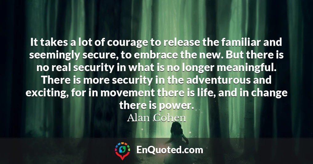 It takes a lot of courage to release the familiar and seemingly secure, to embrace the new. But there is no real security in what is no longer meaningful. There is more security in the adventurous and exciting, for in movement there is life, and in change there is power.
