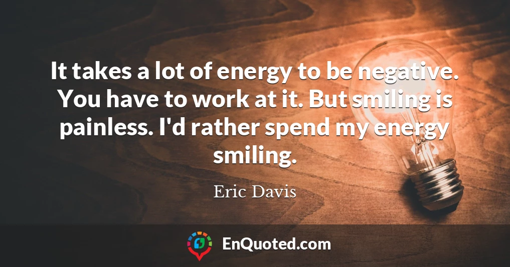 It takes a lot of energy to be negative. You have to work at it. But smiling is painless. I'd rather spend my energy smiling.