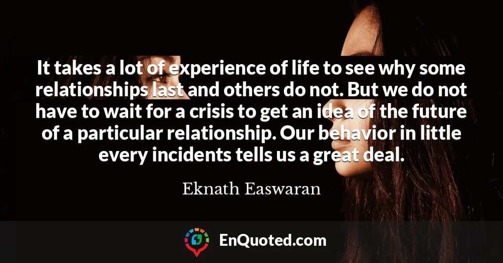It takes a lot of experience of life to see why some relationships last and others do not. But we do not have to wait for a crisis to get an idea of the future of a particular relationship. Our behavior in little every incidents tells us a great deal.
