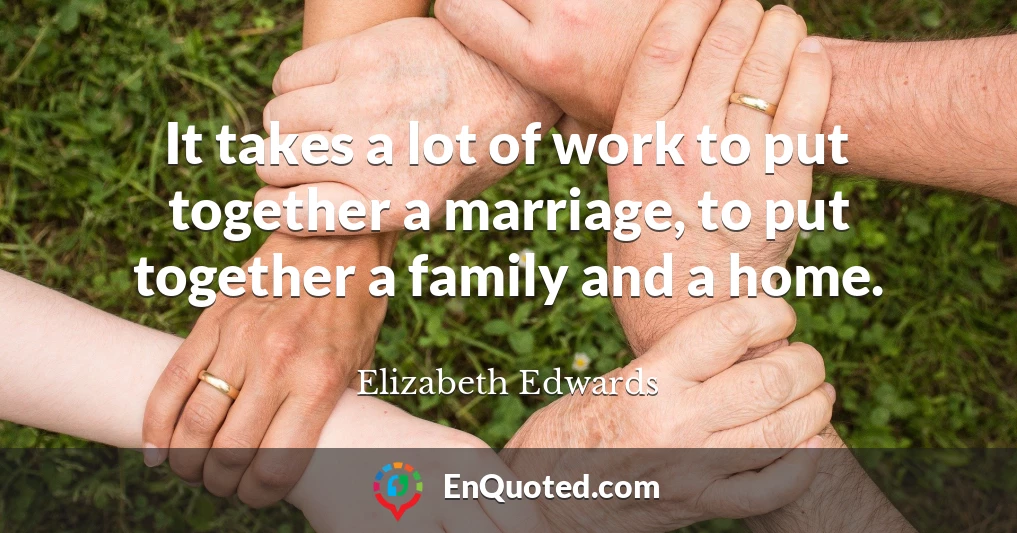 It takes a lot of work to put together a marriage, to put together a family and a home.