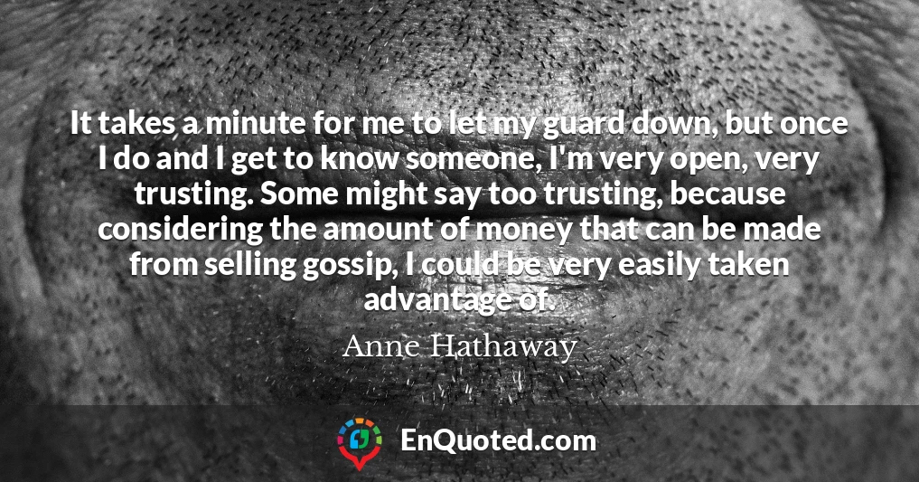 It takes a minute for me to let my guard down, but once I do and I get to know someone, I'm very open, very trusting. Some might say too trusting, because considering the amount of money that can be made from selling gossip, I could be very easily taken advantage of.