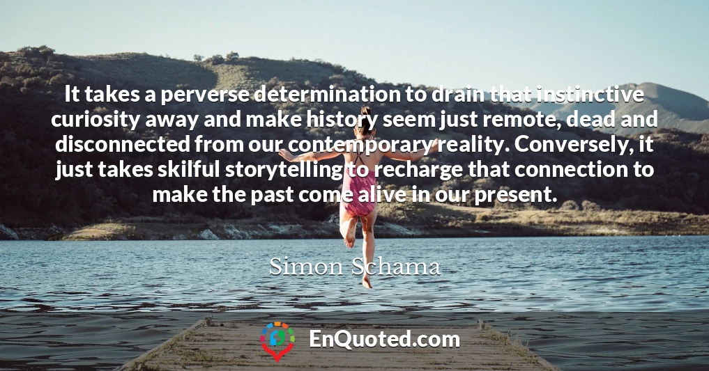 It takes a perverse determination to drain that instinctive curiosity away and make history seem just remote, dead and disconnected from our contemporary reality. Conversely, it just takes skilful storytelling to recharge that connection to make the past come alive in our present.