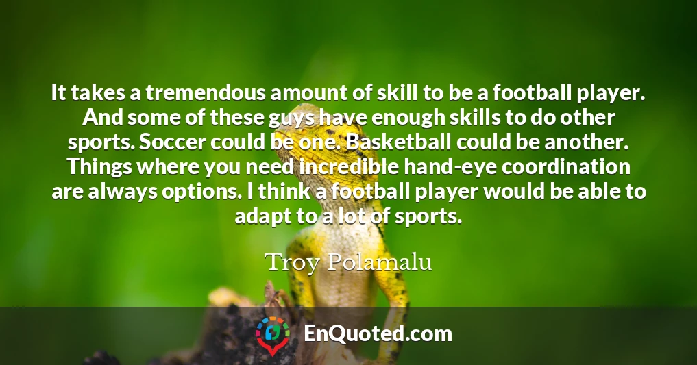 It takes a tremendous amount of skill to be a football player. And some of these guys have enough skills to do other sports. Soccer could be one. Basketball could be another. Things where you need incredible hand-eye coordination are always options. I think a football player would be able to adapt to a lot of sports.
