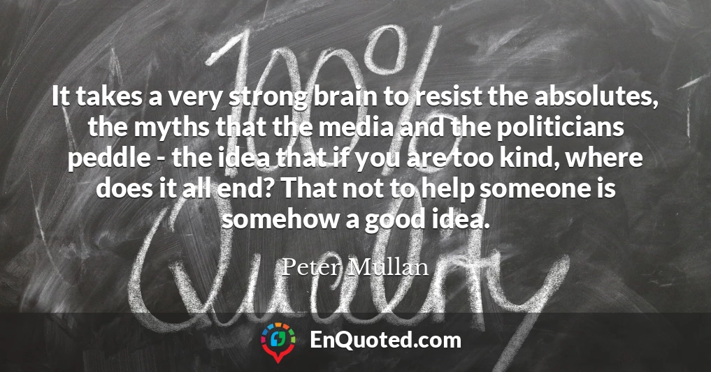 It takes a very strong brain to resist the absolutes, the myths that the media and the politicians peddle - the idea that if you are too kind, where does it all end? That not to help someone is somehow a good idea.