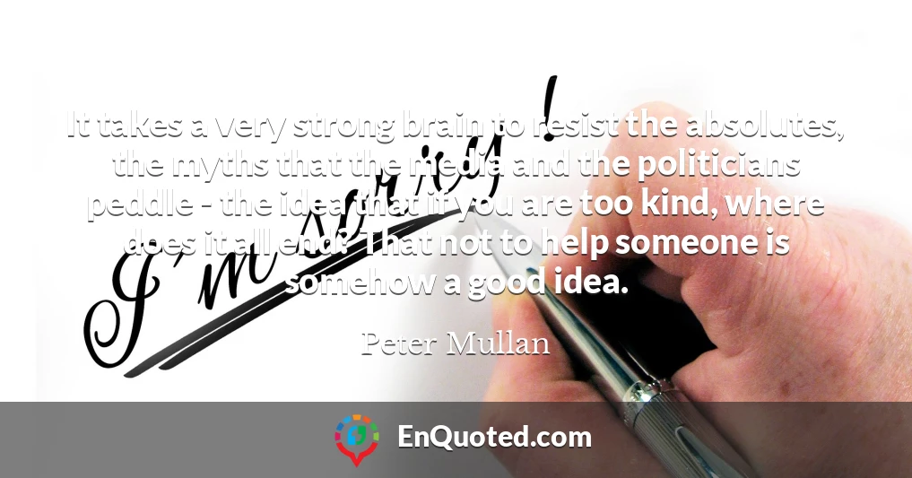 It takes a very strong brain to resist the absolutes, the myths that the media and the politicians peddle - the idea that if you are too kind, where does it all end? That not to help someone is somehow a good idea.