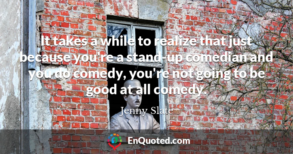 It takes a while to realize that just because you're a stand-up comedian and you do comedy, you're not going to be good at all comedy.