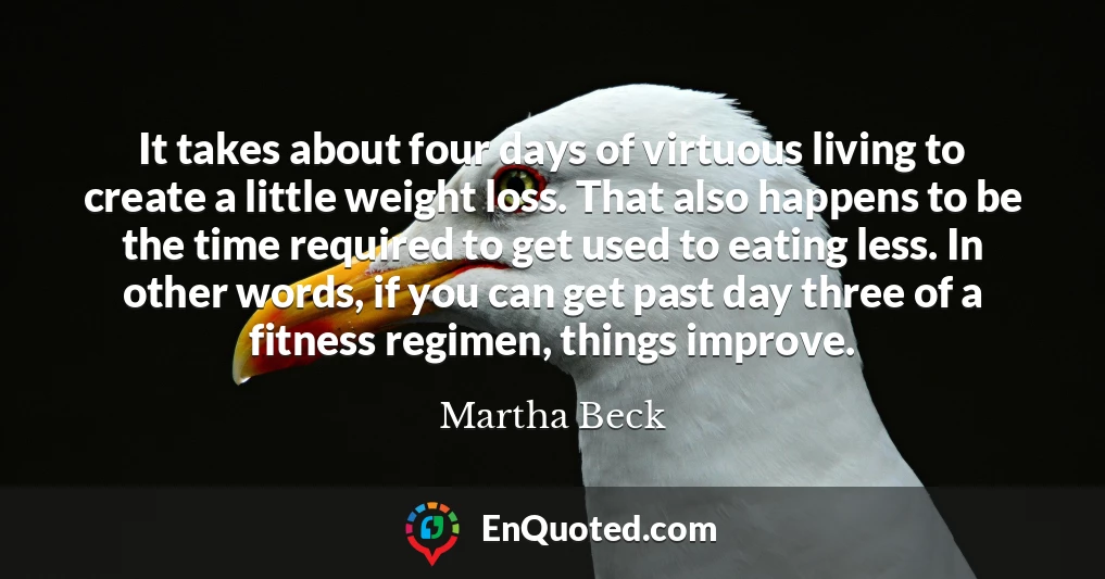 It takes about four days of virtuous living to create a little weight loss. That also happens to be the time required to get used to eating less. In other words, if you can get past day three of a fitness regimen, things improve.