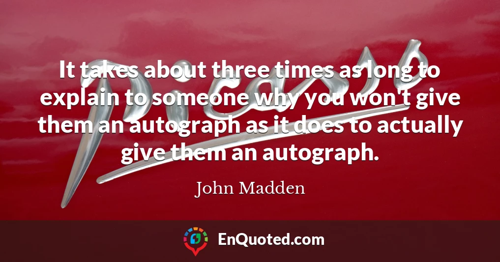It takes about three times as long to explain to someone why you won't give them an autograph as it does to actually give them an autograph.