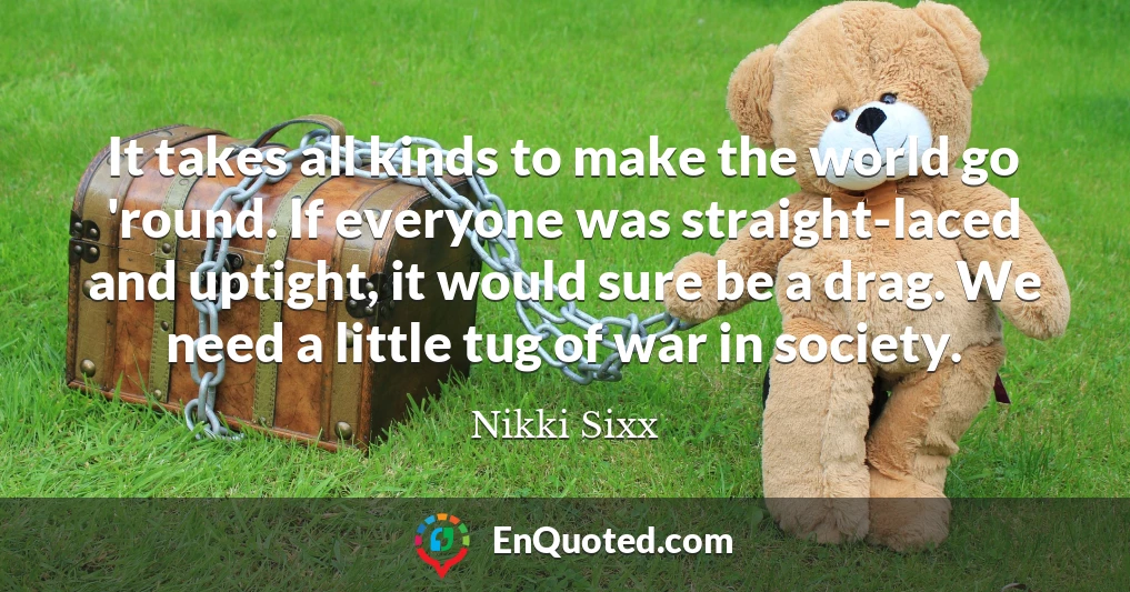 It takes all kinds to make the world go 'round. If everyone was straight-laced and uptight, it would sure be a drag. We need a little tug of war in society.