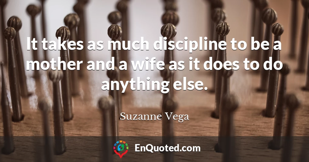 It takes as much discipline to be a mother and a wife as it does to do anything else.