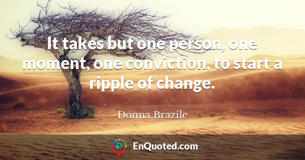 It takes but one person, one moment, one conviction, to start a ripple of change.