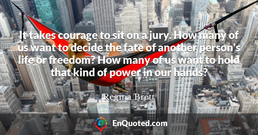 It takes courage to sit on a jury. How many of us want to decide the fate of another person's life or freedom? How many of us want to hold that kind of power in our hands?