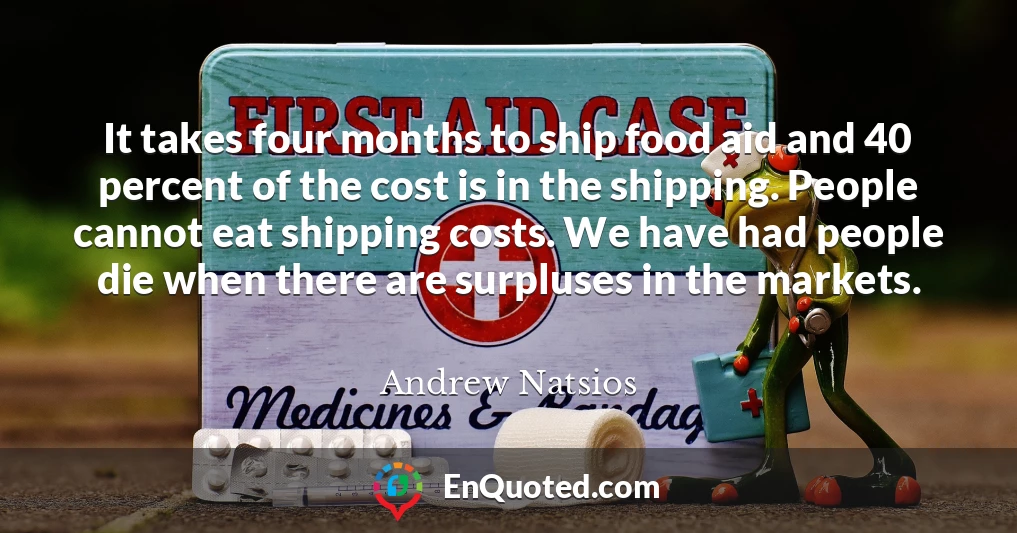 It takes four months to ship food aid and 40 percent of the cost is in the shipping. People cannot eat shipping costs. We have had people die when there are surpluses in the markets.