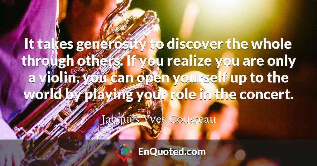 It takes generosity to discover the whole through others. If you realize you are only a violin, you can open yourself up to the world by playing your role in the concert.
