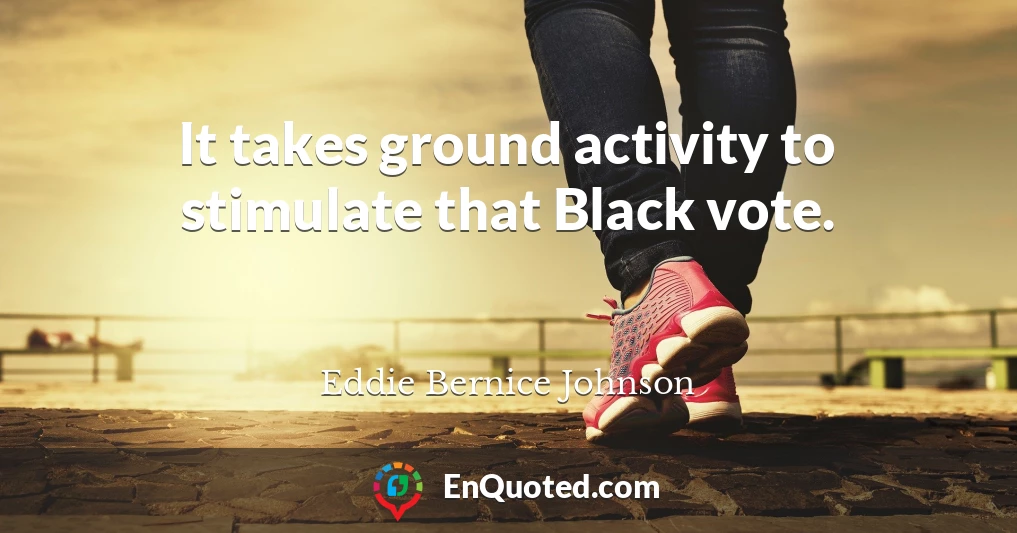 It takes ground activity to stimulate that Black vote.